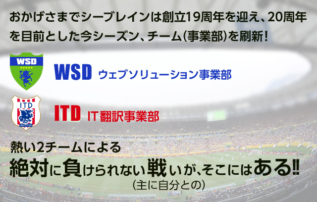 おかげさまでシーブレインは創立19周年を迎え、20期目となる今シーズン、新チーム（新事業部）を発足！熱い2チームによる絶対に負けられない戦いが、そこにはある!!（主に自分との）